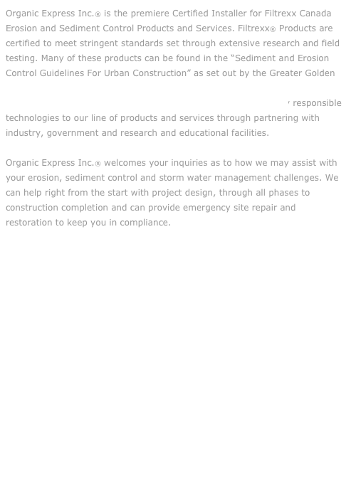 Organic Express Inc.® is the premiere Certified Installer for Filtrexx Canada Erosion and Sediment Control Products and Services. Filtrexx® Products are certified to meet stringent standards set through extensive research and field testing. Many of these products can be found in the “Sediment and Erosion  Control Guidelines For Urban Construction” as set out by the Greater Golden Horseshoe Conservation Authorities. Erosion & Sediment Control Guidelines.pdf   We continue to add effective and environmentally responsible technologies to our line of products and services through partnering with industry, government and research and educational facilities. 
Organic Express Inc.® welcomes your inquiries as to how we may assist with your erosion, sediment control and storm water management challenges. We can help right from the start with project design, through all phases to construction completion and can provide emergency site repair and restoration to keep you in compliance. 
